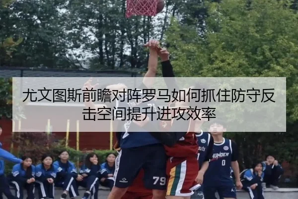 尤文图斯前瞻对阵罗马如何抓住防守反击空间提升进攻效率