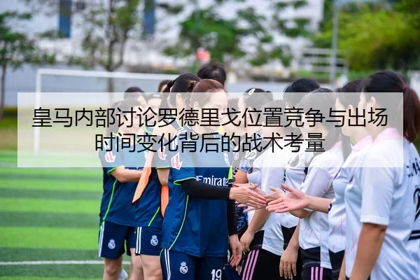 皇马内部讨论罗德里戈位置竞争与出场时间变化背后的战术考量