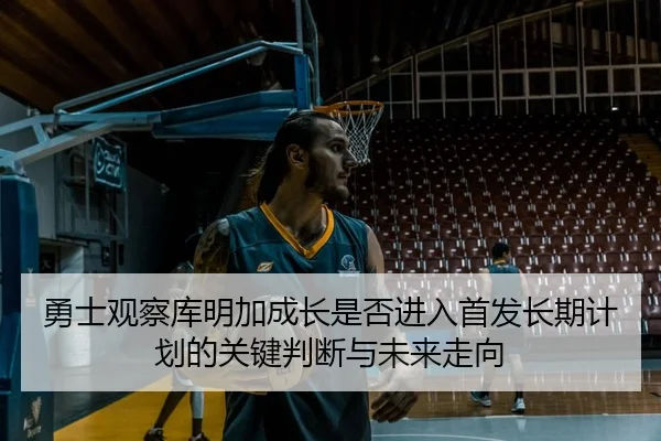 勇士观察库明加成长是否进入首发长期计划的关键判断与未来走向