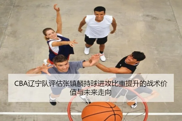 CBA辽宁队评估张镇麟持球进攻比重提升的战术价值与未来走向