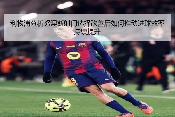 利物浦分析努涅斯射门选择改善后如何推动进球效率持续提升
