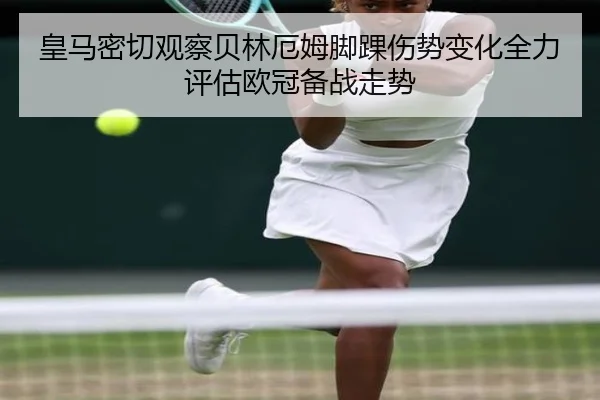 皇马密切观察贝林厄姆脚踝伤势变化全力评估欧冠备战走势