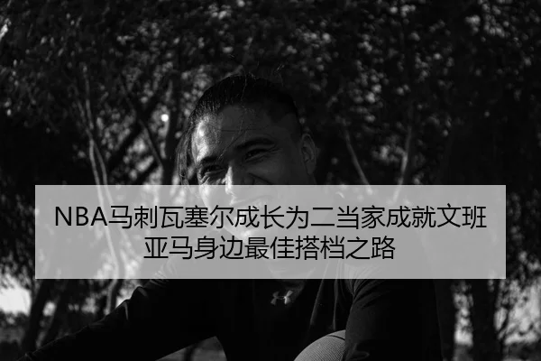 NBA马刺瓦塞尔成长为二当家成就文班亚马身边最佳搭档之路