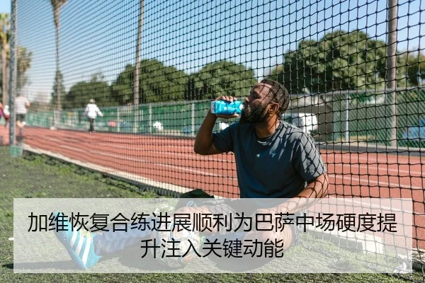 加维恢复合练进展顺利为巴萨中场硬度提升注入关键动能
