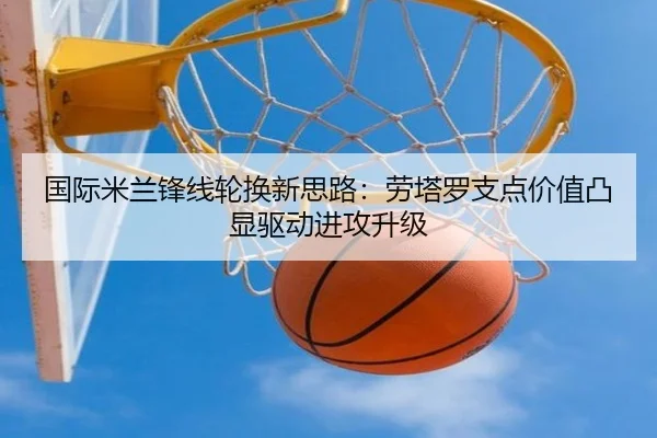 国际米兰锋线轮换新思路：劳塔罗支点价值凸显驱动进攻升级